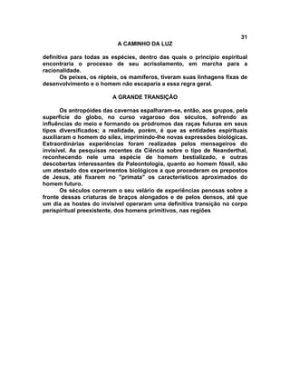 31
                           A CAMINHO DA LUZ

definitiva para todas as espécies, dentro das quais o princípio espiritual
encontraria o processo de seu acrisolamento, em marcha para a
racionalidade.
       Os peixes, os répteis, os mamíferos, tiveram suas linhagens fixas de
desenvolvimento e o homem não escaparia a essa regra geral.

                         A GRANDE TRANSIÇÃO

       Os antropóides das cavernas espalharam-se, então, aos grupos, pela
superfície do globo, no curso vagaroso dos séculos, sofrendo as
influências do meio e formando os pródromos das raças futuras em seus
tipos diversificados; a realidade, porém, é que as entidades espirituais
auxiliaram o homem do sílex, imprimindo-lhe novas expressões biológicas.
Extraordinárias experiências foram realizadas pelos mensageiros do
invisível. As pesquisas recentes da Ciência sobre o tipo de Neanderthal,
reconhecendo nele uma espécie de homem bestializado, e outras
descobertas interessantes da Paleontologia, quanto ao homem fóssil, são
um atestado dos experimentos biológicos a que procederam os prepostos
de Jesus, até fixarem no "primata" os característicos aproximados do
homem futuro.
       Os séculos correram o seu velário de experiências penosas sobre a
fronte dessas criaturas de braços alongados e de pelos densos, até que
um dia as hostes do invisível operaram uma definitiva transição no corpo
perispiritual preexistente, dos homens primitivos, nas regiões
 