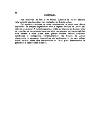 48
                              EMMANUEL

       Aos mistérios de Ísis e de Osíris, sucedem-se os de Elêusis,
naturalmente transformados nas iniciações da Grécia antiga.
       Em algumas centenas de anos, reuniram-se de novo, nos planos
espirituais, os antigos degredados, com a sagrada bênção do Cristo, seu
patrono e salvador. A maioria regressa, então, ao sistema da Capela, onde
os corações se reconfortam nos sagrados reencontros das suas afeições
mais santas e mais puras, mas grande número desses Espíritos,
estudiosos e abnegados, conservaram-se nas hostes de Jesus,
obedecendo a sagrados imperativos do sentimento e, ao seu influxo
divino, muitas vezes têm reencarnado na Terra, para desempenho de
generosas e abençoadas missões.
 