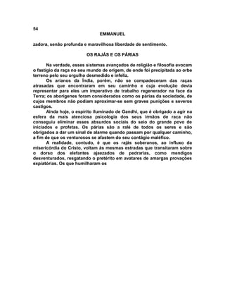 54
                               EMMANUEL

zadora, senão profunda e maravilhosa liberdade de sentimento.

                         OS RAJÁS E OS PÁRIAS

       Na verdade, esses sistemas avançados de religião e filosofia evocam
o fastígio da raça no seu mundo de origem, de onde foi precipitada ao orbe
terreno pelo seu orgulho desmedido e infeliz.
       Os arianos da Índia, porém, não se compadeceram das raças
atrasadas que encontraram em seu caminho e cuja evolução devia
representar para eles um imperativo de trabalho regenerador na face da
Terra; os aborígenes foram considerados como os párias da sociedade, de
cujos membros não podiam aproximar-se sem graves punições e severos
castigos.
       Ainda hoje, o espírito iluminado de Gandhi, que é obrigado a agir na
esfera da mais atenciosa psicologia dos seus irmãos de raca não
conseguiu eliminar esses absurdos sociais do seio do grande povo de
iniciados e profetas. Os párias são a ralé de todos os seres e são
obrigados a dar um sinal de alarme quando passam por qualquer caminho,
a fim de que os venturosos se afastem do seu contágio maléfico.
       A realidade, contudo, é que os rajás soberanos, ao influxo da
misericórdia do Cristo, voltam às mesmas estradas que transitaram sobre
o dorso dos elefantes ajaezados de pedrarias, como mendigos
desventurados, resgatando o pretérito em avatares de amargas provações
expiatórias. Os que humilharam os
 