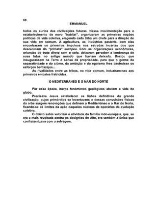 60
                                EMMANUEL

todos os surtos das civilizações futuras. Nessa movimentação para o
estabelecimento de novo "habitat", organizaram as primeiras noções
políticas da vida coletiva, elegendo cada tribo um chefe para a direção de
sua vida em comum. A agricultura, as indústrias pastoris, com elas
encontraram os primeiros impulsos nas estradas incertas dos que
descendiam do "primata" europeu. Com as organizações econômicas,
oriundas do trato direto com o solo, deixaram perceber a lembrança de
suas lutas no antigo mundo que haviam deixado. Bastou que
inaugurassem na Terra o senso da propriedade, para que o germe da
separatividade e do ciúme, da ambição e do egoísmo lhes destruísse os
esforços benfazejos...
       As rivalidades entre as tribos, na vida comum, induziram-nas aos
primeiros embates fratricidas.

                 O MEDITERRÂNEO E O MAR DO NORTE

       Por essa época, novos fenômenos geológicos abalam a vida do
globo.
       Precisava Jesus estabelecer as linhas definitivas da grande
civilização, cujos primórdios se levantavam; e dessas convulsões físicas
do orbe surgem renovações que definem o Mediterrâneo e o Mar do Norte,
fixando-se os limites da ação daqueles núcleos de operários da evolução
coletiva.
       O Cristo sabia valorizar a atividade da família indo-européia, que, se
era a mais revoltada contra os desígnios do Alto, era também a única que
confraternizava com o selvagem,
 