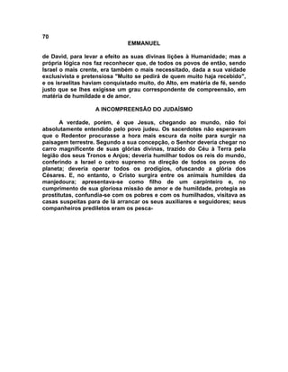 70
                               EMMANUEL

de David, para levar a efeito as suas divinas lições à Humanidade; mas a
própria lógica nos faz reconhecer que, de todos os povos de então, sendo
Israel o mais crente, era também o mais necessitado, dada a sua vaidade
exclusivista e pretensiosa "Muito se pedirá de quem muito haja recebido",
e os israelitas haviam conquistado muito, do Alto, em matéria de fé, sendo
justo que se lhes exigisse um grau correspondente de compreensão, em
matéria de humildade e de amor.

                   A INCOMPREENSÃO DO JUDAÍSMO

      A verdade, porém, é que Jesus, chegando ao mundo, não foi
absolutamente entendido pelo povo judeu. Os sacerdotes não esperavam
que o Redentor procurasse a hora mais escura da noite para surgir na
paisagem terrestre. Segundo a sua concepção, o Senhor deveria chegar no
carro magnificente de suas glórias divinas, trazido do Céu à Terra pela
legião dos seus Tronos e Anjos; deveria humilhar todos os reis do mundo,
conferindo a Israel o cetro supremo na direção de todos os povos do
planeta; deveria operar todos os prodígios, ofuscando a glória dos
Césares. E, no entanto, o Cristo surgira entre os animais humildes da
manjedoura; apresentava-se como filho de um carpinteiro e, no
cumprimento de sua gloriosa missão de amor e de humildade, protegia as
prostitutas, confundia-se com os pobres e com os humilhados, visitava as
casas suspeitas para de Iá arrancar os seus auxiliares e seguidores; seus
companheiros prediletos eram os pesca-
 
