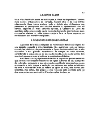 83
                           A CAMINHO DA LUZ

era a força motora de todas as realizações, e todos os degredados, com os
mais santos entusiasmos do coração, falaram dEle e da sua infinita
misericórdia Suas vozes enchem todo o âmbito das civilizações que
passaram no pentagrama dos séculos sem-fim e, apresentado com mil
nomes, segundo as mais variadas épocas, o Cordeiro de Deus foi
guardado pela compreensão e pela memória do mundo, com todas as suas
expressões divinas ou, aliás, como a própria face de Deus, segundo as
modalidades dos mistérios religiosos.

                 A GÊNESE DAS CRENÇAS RELIGIOSAS

       A gênese de todas as religiões da Humanidade tem suas origens no
seu coração augusto e misericordioso. Não queremos, com as nossas
exposições, divinizar, dogmaticamente, a figura luminosa do Cristo, e sim
esclarecer a sua gloriosa ascendência na direção do orbe terrestre,
considerada a circunstância de que cada mundo, como cada família, tem
seu chefe supremo, ante a justiça e a sabedoria do Criador.
       Fôra erro crasso julgar como bárbaros e pagãos os povos terrestres
que ainda não conhecem diretamente as lições sublimes do seu Evangelho
de redenção, porquanto a sua desvelada assistência acompanhou, como
acompanha a todo tempo, a evolução das criaturas em todas as latitudes
do orbe. A história da China, da Pérsia, do Egito, da Índia, dos árabes, dos
israelitas, dos celtas, dos gregos e dos romanos está alumiada pela luz
dos seus poderosos emissários. E muitos deles tão bem se
 