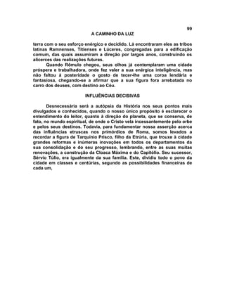 99
                           A CAMINHO DA LUZ

terra com o seu esforço enérgico e decidido. Lá encontraram eles as tribos
latinas Ramnenses, Titienses e Lúceres, congregadas para a edificação
comum, das quais assumiram a direção por largos anos, construindo os
alicerces das realizações futuras.
       Quando Rômulo chegou, seus olhos já contemplaram uma cidade
próspera e trabalhadora, onde fez valer a sua enérgica inteligência, mas
não faltou à posteridade o gosto de tecer-lhe uma coroa lendária e
fantasiosa, chegando-se a afirmar que a sua figura fora arrebatada no
carro dos deuses, com destino ao Céu.

                        INFLUÊNCIAS DECISIVAS

       Desnecessária será a autópsia da História nos seus pontos mais
divulgados e conhecidos, quando o nosso único propósito é esclarecer o
entendimento do leitor, quanto à direção do planeta, que se conserva, de
fato, no mundo espiritual, de onde o Cristo vela incessantemente pelo orbe
e pelos seus destinos. Todavia, para fundamentar nossa asserção acerca
das influências etruscas nos primórdios de Roma, somos levados a
recordar a figura de Tarquínio Prisco, filho da Etrúria, que trouxe à cidade
grandes reformas e inúmeras inovações em todos os departamentos da
sua consolidação e do seu progresso, lembrando, entre as suas muitas
renovações, a construção da Cloaca Máxima e do Capitólio. Seu sucessor,
Sérvio Túlio, era igualmente da sua família. Este, dividiu todo o povo da
cidade em classes e centúrias, segundo as possibilidades financeiras de
cada um,
 