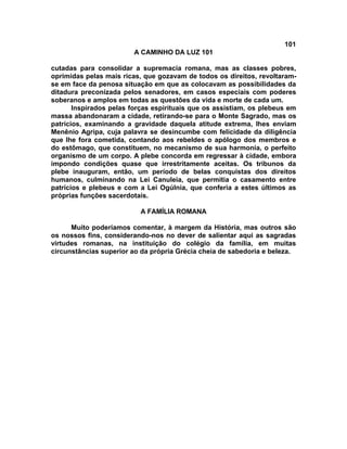 101
                         A CAMINHO DA LUZ 101

cutadas para consolidar a supremacia romana, mas as classes pobres,
oprimidas pelas mais ricas, que gozavam de todos os direitos, revoltaram-
se em face da penosa situação em que as colocavam as possibilidades da
ditadura preconizada pelos senadores, em casos especiais com poderes
soberanos e amplos em todas as questões da vida e morte de cada um.
       Inspirados pelas forças espirituais que os assistiam, os plebeus em
massa abandonaram a cidade, retirando-se para o Monte Sagrado, mas os
patrícios, examinando a gravidade daquela atitude extrema, lhes enviam
Menênio Agripa, cuja palavra se desincumbe com felicidade da diligência
que lhe fora cometida, contando aos rebeldes o apólogo dos membros e
do estômago, que constituem, no mecanismo de sua harmonia, o perfeito
organismo de um corpo. A plebe concorda em regressar à cidade, embora
impondo condições quase que irrestritamente aceitas. Os tribunos da
plebe inauguram, então, um período de belas conquistas dos direitos
humanos, culminando na Lei Canuleia, que permitia o casamento entre
patrícios e plebeus e com a Lei Ogúlnia, que conferia a estes últimos as
próprias funções sacerdotais.

                           A FAMÍLIA ROMANA

      Muito poderíamos comentar, à margem da História, mas outros são
os nossos fins, considerando-nos no dever de salientar aqui as sagradas
virtudes romanas, na instituição do colégio da família, em muitas
circunstâncias superior ao da própria Grécia cheia de sabedoria e beleza.
 