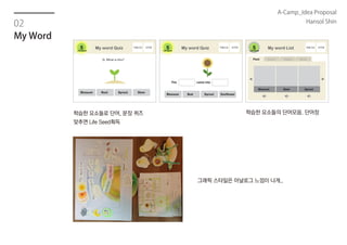02
My Word
학습한 요소들로 단어, 문장 퀴즈
맞추면 Life Seed획득
학습한 요소들의 단어모음. 단어장
Life Seed Life Seed Life Seed
그래픽 스타일은 아날로그 느낌이 나게..
A-Camp_Idea Proposal
Hansol Shin
 