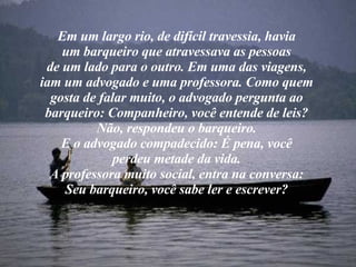 Em um largo rio, de difícil travessia, havia um barqueiro que atravessava as pessoas de um lado para o outro. Em uma das viagens, iam um advogado e uma professora. Como quem gosta de falar muito, o advogado pergunta ao barqueiro: Companheiro, você entende de leis? Não, respondeu o barqueiro. E o advogado compadecido: É pena, você perdeu metade da vida. A professora muito social, entra na conversa: Seu barqueiro, você sabe ler e escrever? 