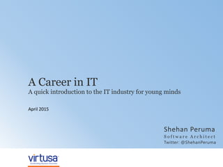 © 2014 Virtusa Corporation. All rights reserved | 1
A Career in IT
April 2015
A quick introduction to the IT industry for young minds
Shehan Peruma
S o f t w a r e A r c h i t e c t
Twitter: @ShehanPeruma
 
