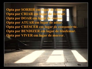 Opta por SORRIR em lugar de chorar. Opta por CRIAR em lugar de destruir. Opta por DOAR em lugar de roubar. Opta por ATUAR em lugar de adiar. Opta por CRESCER em lugar de consumir-te. Opta por BENDIZER em lugar de blasfemar. Opta por VIVER em lugar de morrer. 