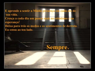 E aprende a sentir a Minha presença em cada ato de sua vida. Cresça a cada dia um pouco mais no otimismo e na  esperança! Deixa para trás os medos e os sentimentos de derrota.  Eu estou ao teu lado.  Sempre. 