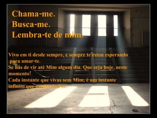Chama-me. Busca-me. Lembra-te de mim. Vivo em ti desde sempre, e sempre te estou esperando para amar-te. Se hás de vir até Mim algum dia. Que seja hoje, neste  momento!  Cada instante que vivas sem Mim, é um instante  infinito que perdes de Paz. 