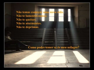 Não temas começar uma nova vida. Não te lamentes nunca. Não te queixes. Não te atormentes. Não te deprimas. Como podes temer se és meu milagre? 