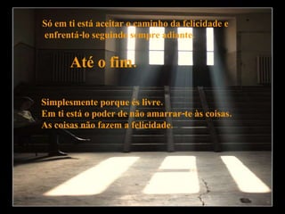 Só em ti está aceitar o caminho da felicidade e enfrentá-lo seguindo sempre adiante.  Até o fim.  Simplesmente porque és livre. Em ti está o poder de não amarrar-te às coisas. As coisas não fazem a felicidade.  