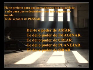 Fiz-te perfeito para que aproveitasses tua capacidade, e não para que te destruísses com teus enganos do  mundo. Te dei o poder de PENSAR. Dei-te o poder de AMAR. Te dei o poder de IMAGINAR. Te dei o poder de CRIAR. Te dei o poder de PLANEJAR. Te dei o poder de ORAR 