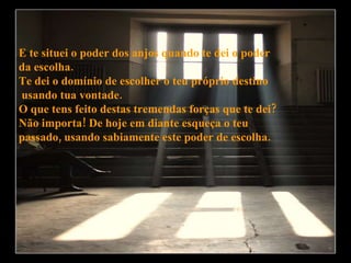 E te situei o poder dos anjos quando te dei o poder  da escolha. Te dei o domínio de escolher o teu próprio destino usando tua vontade. O que tens feito destas tremendas forças que te dei?  Não importa! De hoje em diante esqueça o teu  passado, usando sabiamente este poder de escolha. 