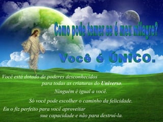 Você está dotado de poderes desconhecidos  para todas as criaturas do  Universo .  Como pode temer se é meu milagre?  Ninguém é igual a você.  Só você pode escolher o caminho da felicidade.  Você é ÚNICO.  Eu o fiz perfeito para você aproveitar  sua capacidade e não para destruí-la. 