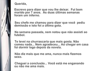 Querida,  Escrevo para dizer que vou lhe deixar.  Fui bom marido por 7 anos.  As duas últimas semanas foram um inferno. Seu chefe me chamou para dizer que você  pediu demissão e isto foi a última gota.  Na semana passada, nem notou que não assisti ao futebol.  Te levei na churrascaria que mais gosta. Não comeu nada... Nem agradeceu... Ao chegar em casa foi dormir logo depois da novela. Não diz mais que me ama, nunca mais fizemos sexo.  Cheguei a conclusão... Você está me enganando ou não me ama mais. 