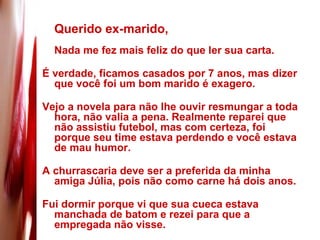 Querido ex-marido, Nada me fez mais feliz do que ler sua carta.  É verdade, ficamos casados por 7 anos, mas dizer que você foi um bom marido é exagero.  Vejo a novela para não lhe ouvir resmungar a toda hora, não valia a pena. Realmente reparei que não assistiu futebol, mas com certeza, foi porque seu time estava perdendo e você estava de mau humor.  A churrascaria deve ser a preferida da minha amiga Júlia, pois não como carne há dois anos.  Fui dormir porque vi que sua cueca estava manchada de batom e rezei para que a empregada não visse.  