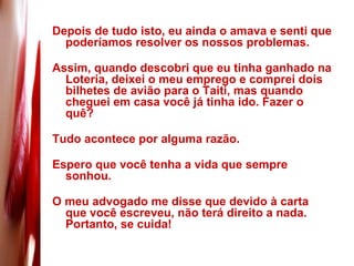 Depois de tudo isto, eu ainda o amava e senti que poderíamos resolver os nossos problemas.  Assim, quando descobri que eu tinha ganhado na Loteria, deixei o meu emprego e comprei dois bilhetes de avião para o Taiti, mas quando cheguei em casa você já tinha ido. Fazer o quê?  Tudo acontece por alguma razão.  Espero que você tenha a vida que sempre sonhou. O meu advogado me disse que devido à carta que você escreveu, não terá direito a nada. Portanto, se cuida! 