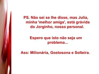 PS. Não sei se lhe disse, mas Julia, minha 'melhor amiga', está grávida do Jorginho, nosso personal.  Espero que isto não seja um problema... Ass: Milionária, Gostosona e Solteira.  