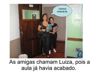 As amigas chamam Luiza, pois a aula já havia acabado.  Vamos chamá-la. 
