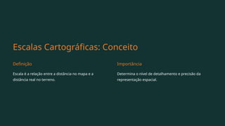 Escalas Cartográficas: Conceito
Definição
Escala é a relação entre a distância no mapa e a
distância real no terreno.
Importância
Determina o nível de detalhamento e precisão da
representação espacial.
 