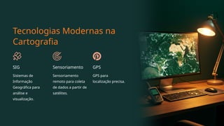 Tecnologias Modernas na
Cartografia
SIG
Sistemas de
Informação
Geográfica para
análise e
visualização.
Sensoriamento
Sensoriamento
remoto para coleta
de dados a partir de
satélites.
GPS
GPS para
localização precisa.
 