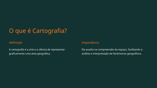 O que é Cartografia?
Definição
A cartografia é a arte e a ciência de representar
graficamente uma área geográfica.
Importância
Ela auxilia na compreensão do espaço, facilitando a
análise e interpretação de fenômenos geográficos.
 