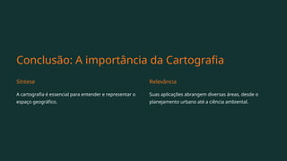 Conclusão: A importância da Cartografia
Síntese
A cartografia é essencial para entender e representar o
espaço geográfico.
Relevância
Suas aplicações abrangem diversas áreas, desde o
planejamento urbano até a ciência ambiental.
 