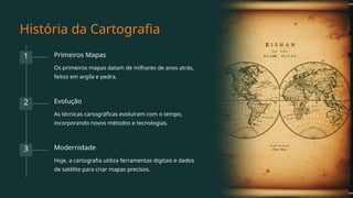 História da Cartografia
1 Primeiros Mapas
Os primeiros mapas datam de milhares de anos atrás,
feitos em argila e pedra.
2 Evolução
As técnicas cartográficas evoluíram com o tempo,
incorporando novos métodos e tecnologias.
3 Modernidade
Hoje, a cartografia utiliza ferramentas digitais e dados
de satélite para criar mapas precisos.
 