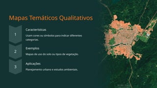 Mapas Temáticos Qualitativos
Características
Usam cores ou símbolos para indicar diferentes
categorias.
Exemplos
Mapas de uso do solo ou tipos de vegetação.
Aplicações
Planejamento urbano e estudos ambientais.
 