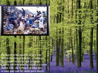 Eu me revolto quando vejo o lixo  tendo destino predador, a começar  pelo aspecto social que provoca. Quero um tratamento técnico a esse nosso lixo, de forma a preservar  a casa que nos foi dada para morar. 