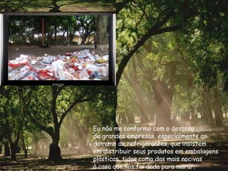 Eu não me conformo com o descaso de grandes empresas, especialmente as do ramo de refrigerantes, que insistem em distribuir seus produtos em embalagens plásticas, tidas como das mais nocivas  à casa que nos foi dada para morar. 