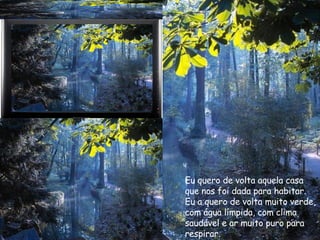 Eu quero de volta aquela casa  que nos foi dada para habitar. Eu a quero de volta muito verde, com água límpida, com clima  saudável e ar muito puro para  respirar. 