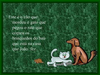 Este é o cão que mordeu o gato que pegou o rato que comeu os brinquedos do baú que está na casa que João  fez. 