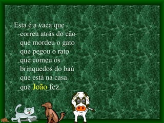 Esta é a vaca que correu atrás do cão que mordeu o gato que pegou o rato que comeu os brinquedos do baú que está na casa que  João  fez. 