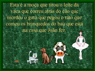 Esta é a moça que tirou o leite da vaca que correu atrás do cão que mordeu o gato que pegou o rato que comeu os brinquedos do baú que está na casa que João fez. 
