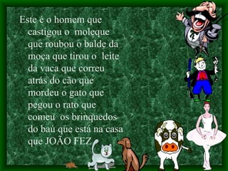 Este é o homem que castigou o  moleque  que roubou o balde da moça que tirou o  leite  da vaca que correu atrás do cão que mordeu o gato que pegou o rato que comeu  os brinquedos do baú que está na casa que JOÃO FEZ. 