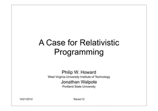 10/21/2012 Races'12
A Case for Relativistic
Programming
Philip W. Howard
West Virginia University Institute of Technology
Jonathan Walpole
Portland State University
 