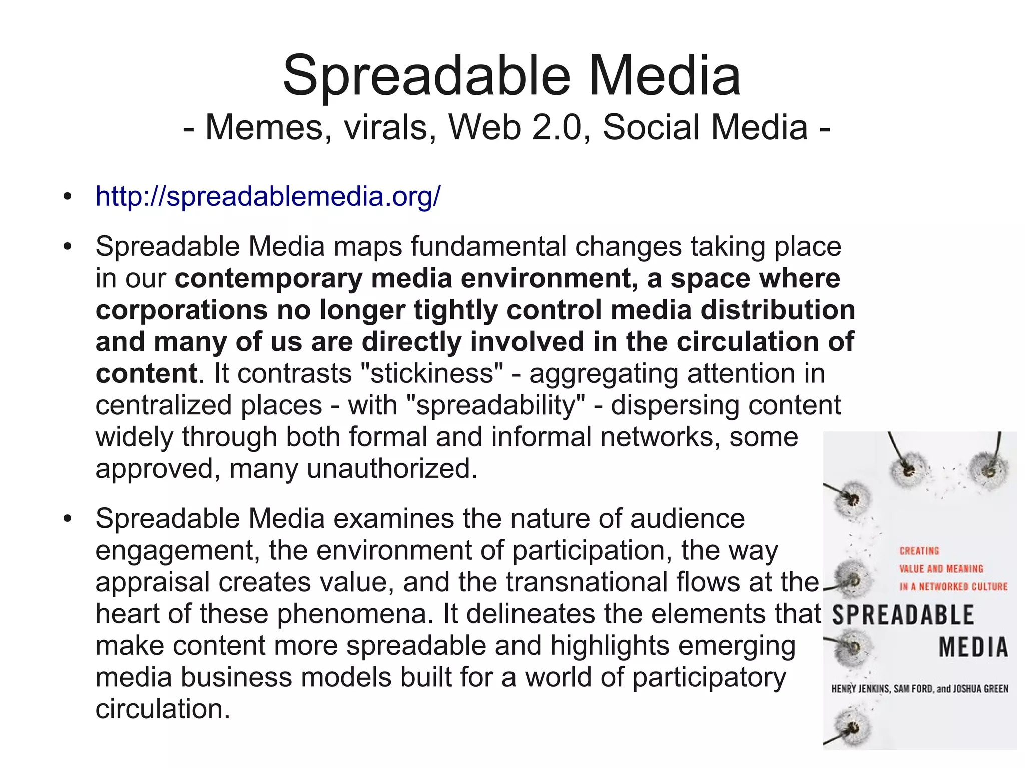Spreadable Media
           - Memes, virals, Web 2.0, Social Media -
●   http://spreadablemedia.org/
●   Spreadable Media maps fundamental changes taking place
    in our contemporary media environment, a space where
    corporations no longer tightly control media distribution
    and many of us are directly involved in the circulation of
    content. It contrasts "stickiness" - aggregating attention in
    centralized places - with "spreadability" - dispersing content
    widely through both formal and informal networks, some
    approved, many unauthorized.
●   Spreadable Media examines the nature of audience
    engagement, the environment of participation, the way
    appraisal creates value, and the transnational flows at the
    heart of these phenomena. It delineates the elements that
    make content more spreadable and highlights emerging
    media business models built for a world of participatory
    circulation.
 