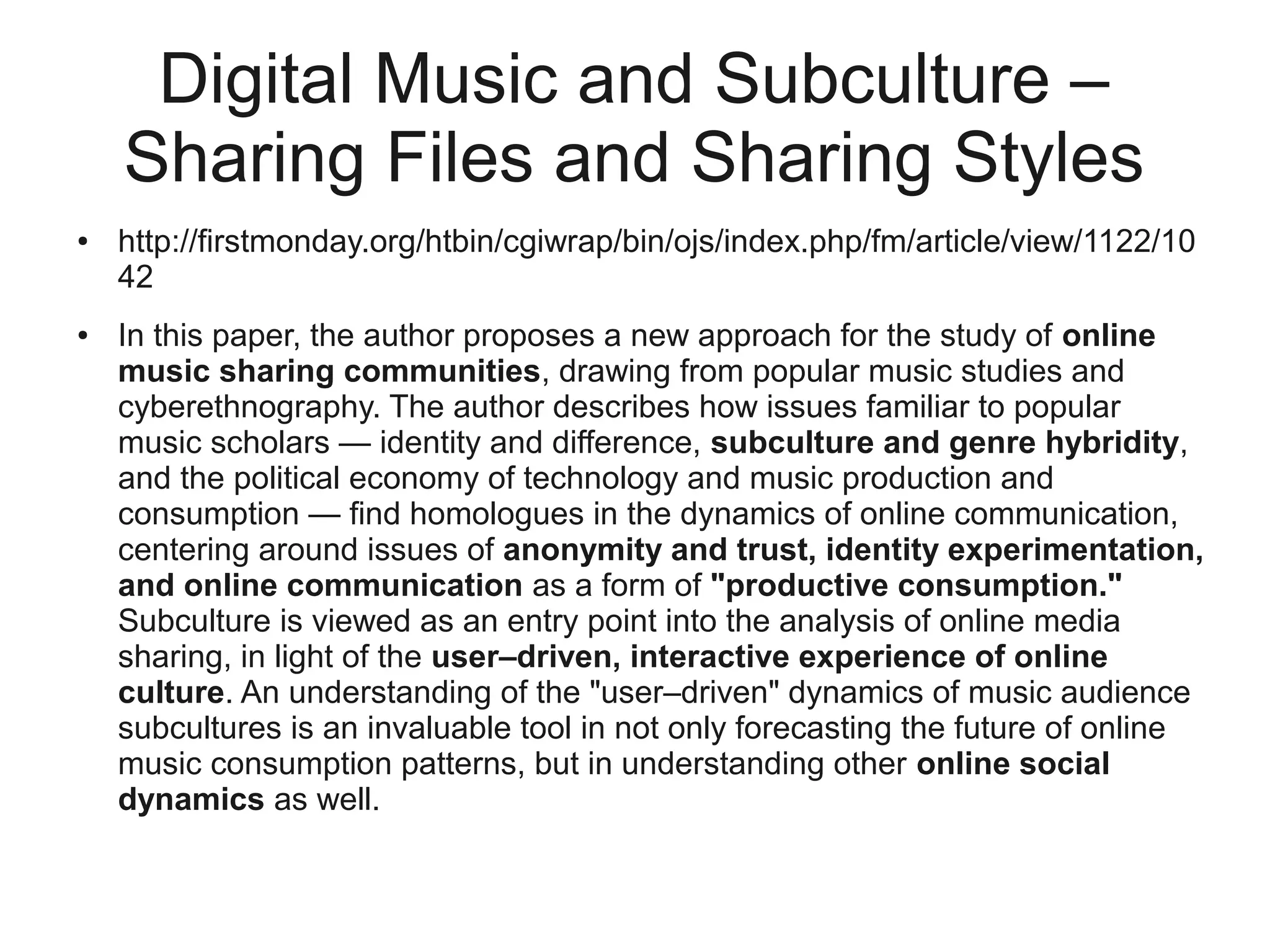 Digital Music and Subculture –
    Sharing Files and Sharing Styles
●   http://firstmonday.org/htbin/cgiwrap/bin/ojs/index.php/fm/article/view/1122/10
    42
●   In this paper, the author proposes a new approach for the study of online
    music sharing communities, drawing from popular music studies and
    cyberethnography. The author describes how issues familiar to popular
    music scholars — identity and difference, subculture and genre hybridity,
    and the political economy of technology and music production and
    consumption — find homologues in the dynamics of online communication,
    centering around issues of anonymity and trust, identity experimentation,
    and online communication as a form of "productive consumption."
    Subculture is viewed as an entry point into the analysis of online media
    sharing, in light of the user–driven, interactive experience of online
    culture. An understanding of the "user–driven" dynamics of music audience
    subcultures is an invaluable tool in not only forecasting the future of online
    music consumption patterns, but in understanding other online social
    dynamics as well.
 