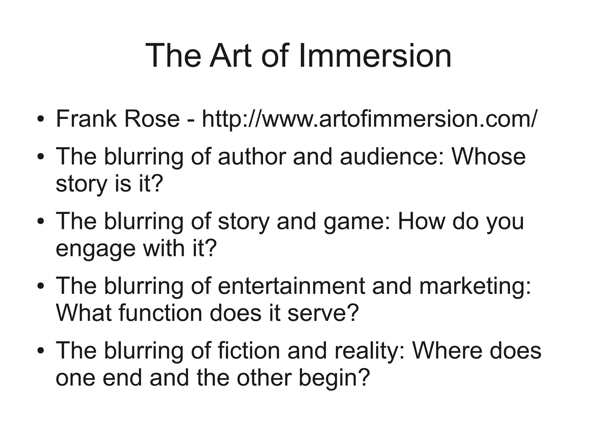 The Art of Immersion
●   Frank Rose - http://www.artofimmersion.com/
●   The blurring of author and audience: Whose
    story is it?
●   The blurring of story and game: How do you
    engage with it?
●   The blurring of entertainment and marketing:
    What function does it serve?
●   The blurring of fiction and reality: Where does
    one end and the other begin?
 