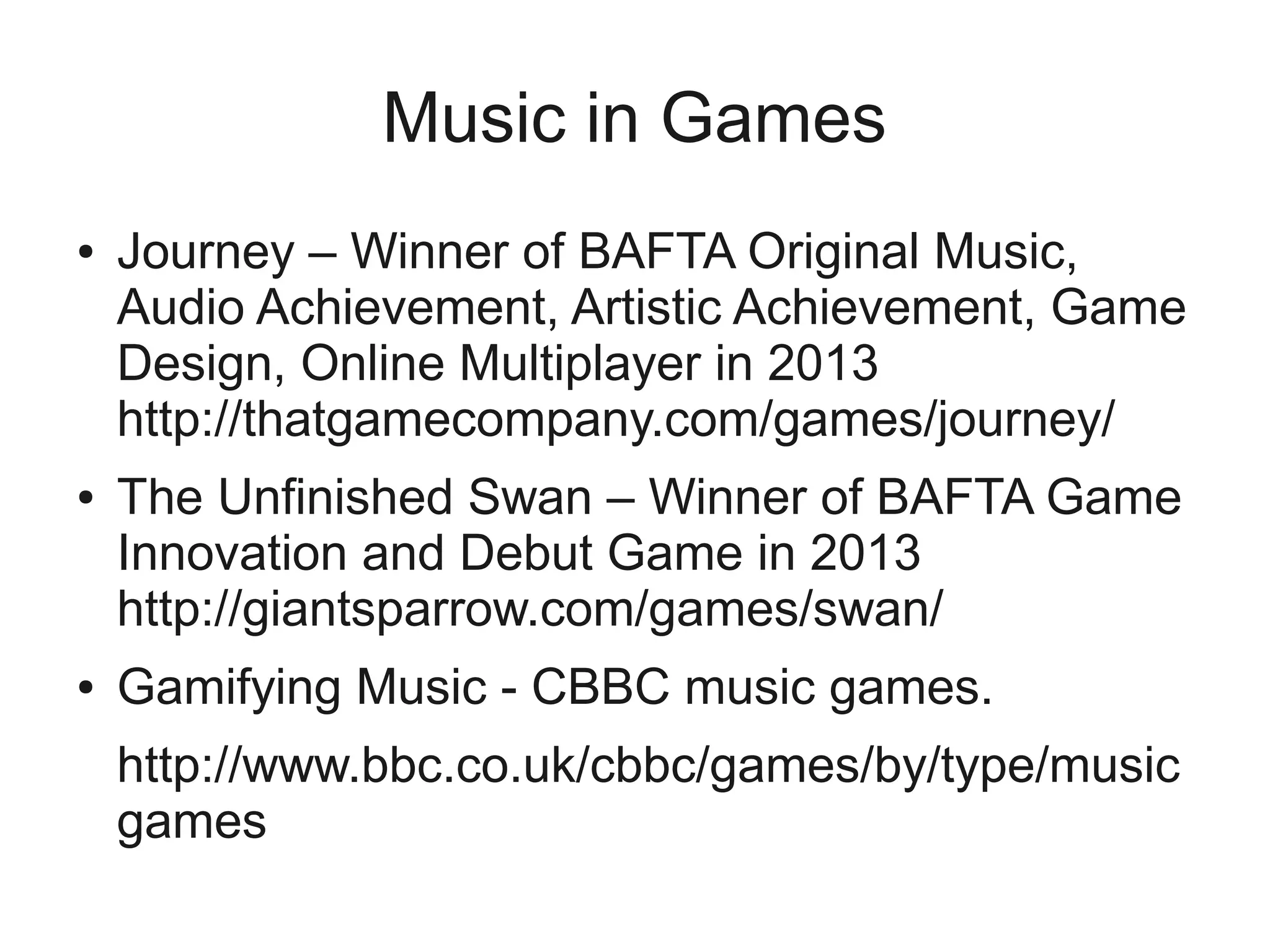 Music in Games
●   Journey – Winner of BAFTA Original Music,
    Audio Achievement, Artistic Achievement, Game
    Design, Online Multiplayer in 2013
    http://thatgamecompany.com/games/journey/
●   The Unfinished Swan – Winner of BAFTA Game
    Innovation and Debut Game in 2013
    http://giantsparrow.com/games/swan/
●   Gamifying Music - CBBC music games.
    http://www.bbc.co.uk/cbbc/games/by/type/music
    games
 