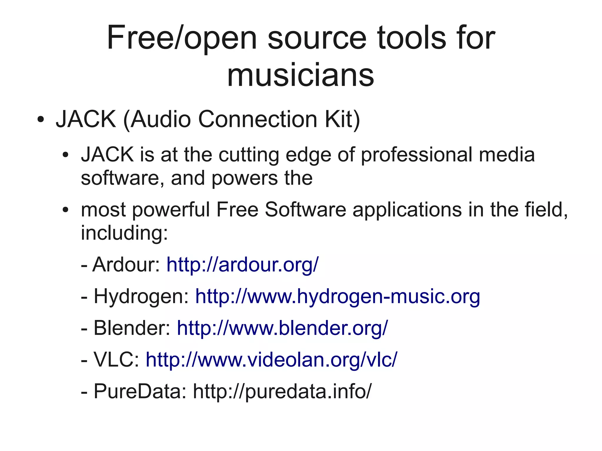 Free/open source tools for
                 musicians
●   JACK (Audio Connection Kit)
    ●   JACK is at the cutting edge of professional media
        software, and powers the
    ●   most powerful Free Software applications in the field,
        including:
        - Ardour: http://ardour.org/
        - Hydrogen: http://www.hydrogen-music.org
        - Blender: http://www.blender.org/
        - VLC: http://www.videolan.org/vlc/
        - PureData: http://puredata.info/
 