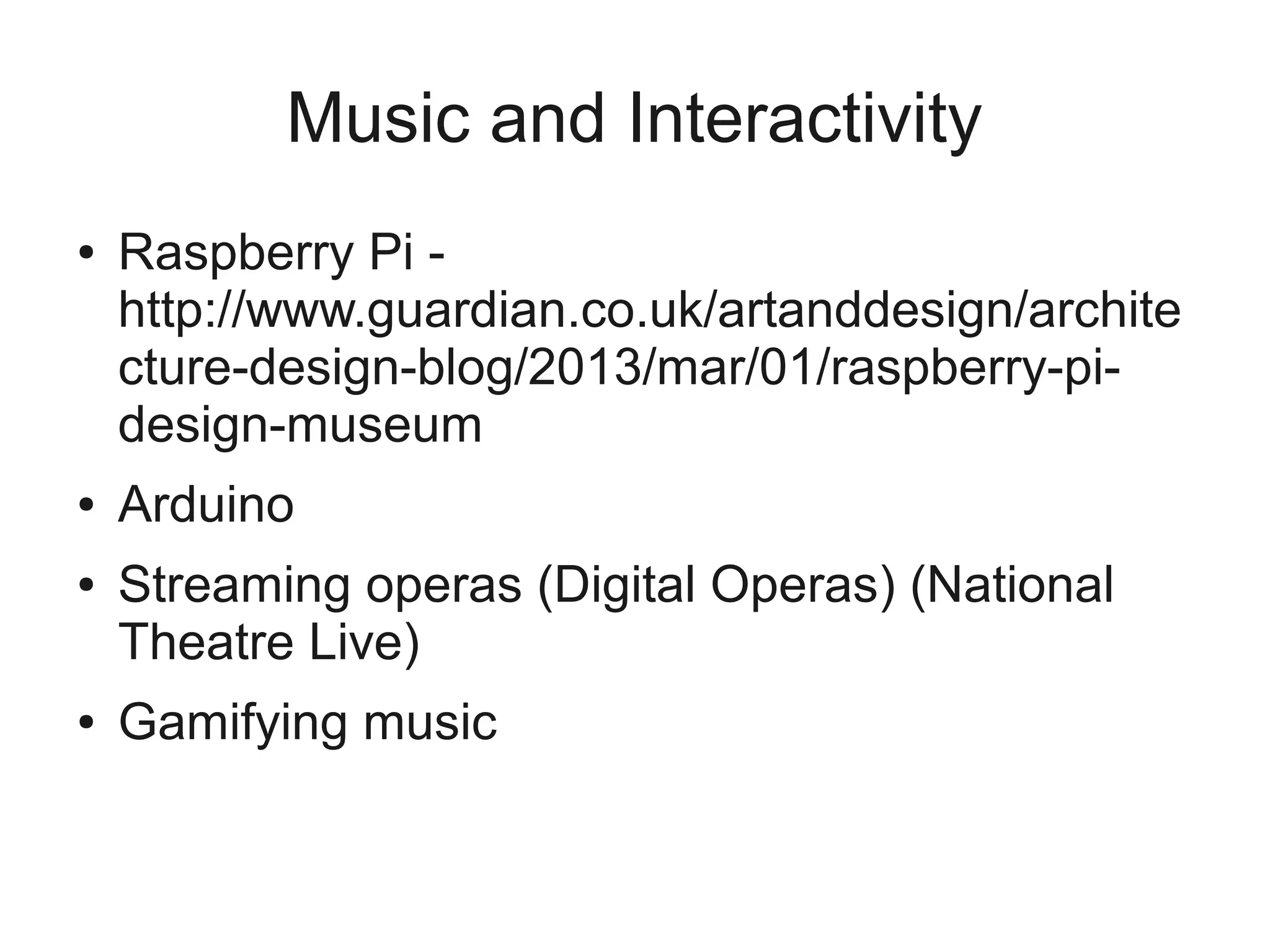 Music and Interactivity
●   Raspberry Pi -
    http://www.guardian.co.uk/artanddesign/archite
    cture-design-blog/2013/mar/01/raspberry-pi-
    design-museum
●   Arduino
●   Streaming operas (Digital Operas) (National
    Theatre Live)
●   Gamifying music
 