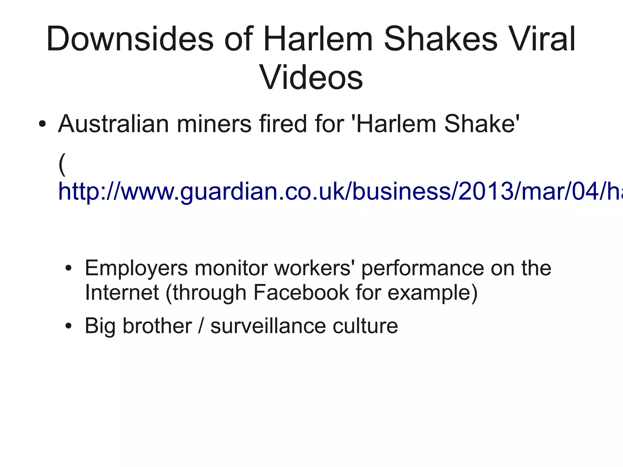 Downsides of Harlem Shakes Viral
             Videos
●   Australian miners fired for 'Harlem Shake'
    (
    http://www.guardian.co.uk/business/2013/mar/04/ha

    ●   Employers monitor workers' performance on the
        Internet (through Facebook for example)
    ●   Big brother / surveillance culture
 