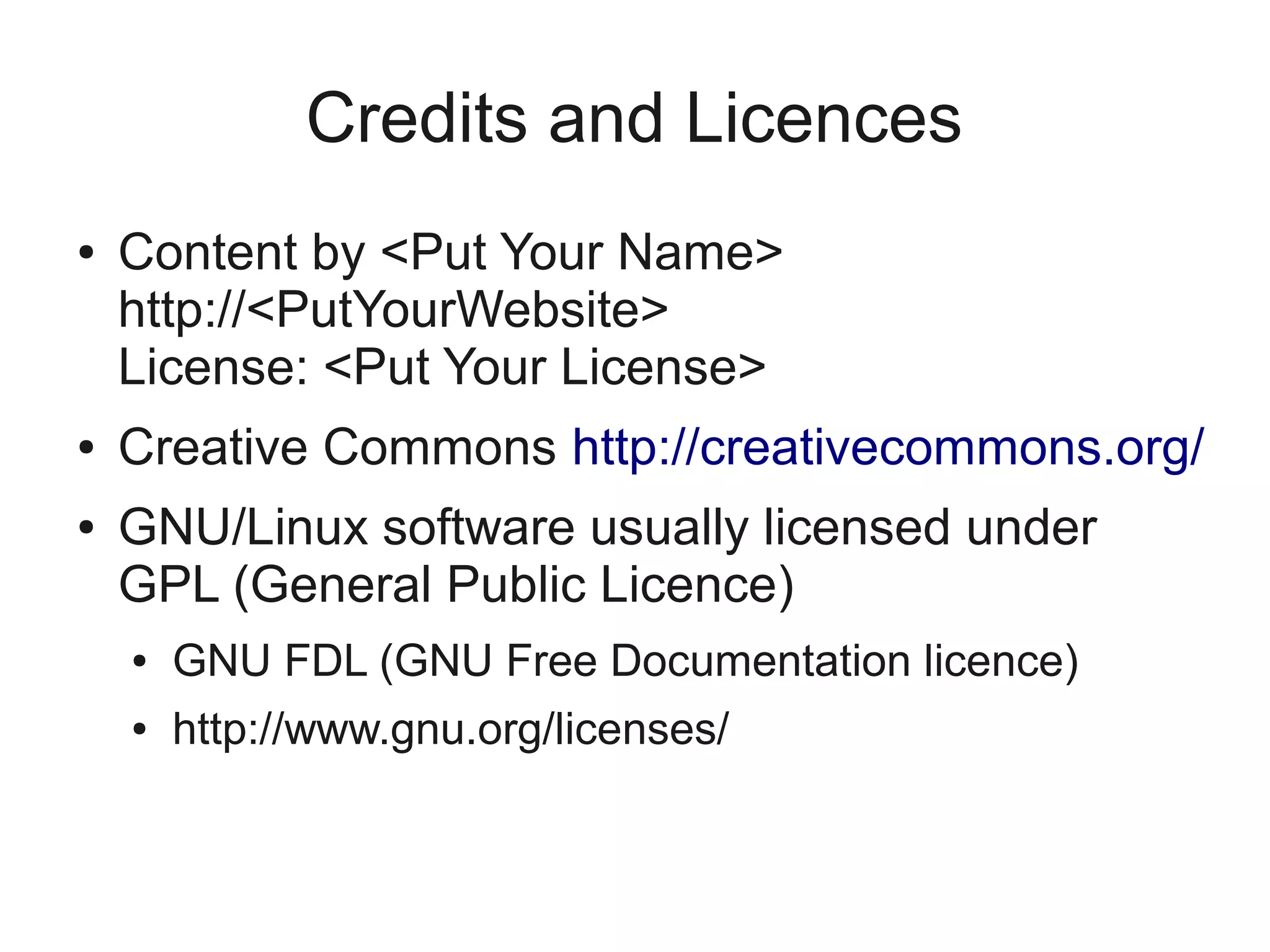Credits and Licences
●   Content by <Put Your Name>
    http://<PutYourWebsite>
    License: <Put Your License>
●   Creative Commons http://creativecommons.org/
●   GNU/Linux software usually licensed under
    GPL (General Public Licence)
    ●   GNU FDL (GNU Free Documentation licence)
    ●   http://www.gnu.org/licenses/
 