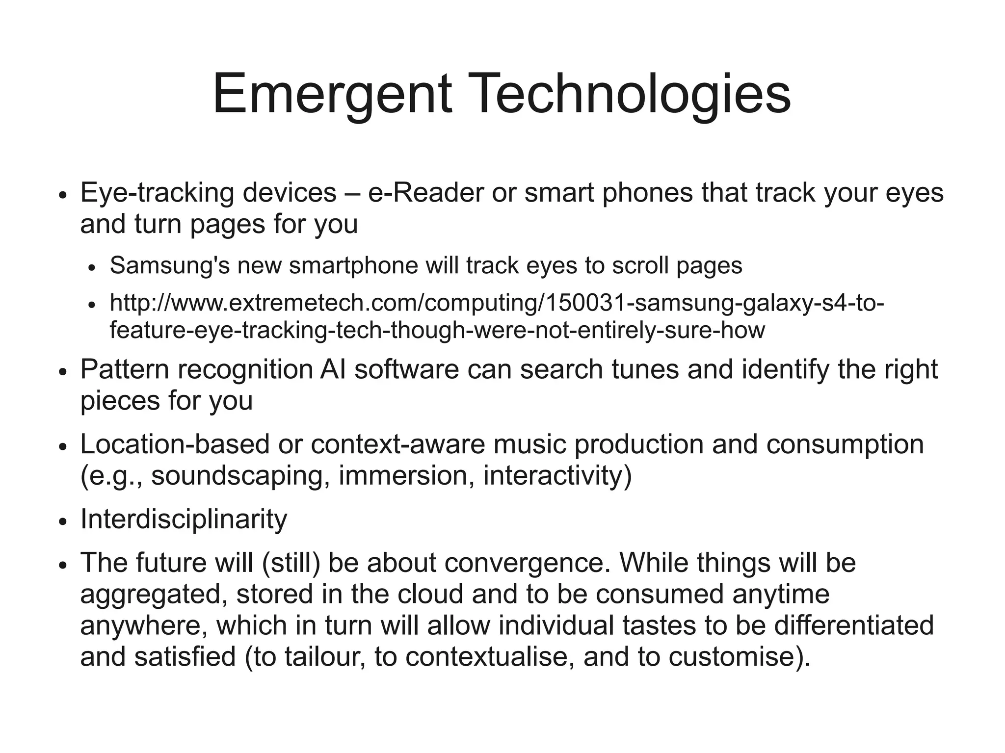 Emergent Technologies
●   Eye-tracking devices – e-Reader or smart phones that track your eyes
    and turn pages for you
    ●   Samsung's new smartphone will track eyes to scroll pages
    ●   http://www.extremetech.com/computing/150031-samsung-galaxy-s4-to-
        feature-eye-tracking-tech-though-were-not-entirely-sure-how
●   Pattern recognition AI software can search tunes and identify the right
    pieces for you
●   Location-based or context-aware music production and consumption
    (e.g., soundscaping, immersion, interactivity)
●   Interdisciplinarity
●   The future will (still) be about convergence. While things will be
    aggregated, stored in the cloud and to be consumed anytime
    anywhere, which in turn will allow individual tastes to be differentiated
    and satisfied (to tailour, to contextualise, and to customise).
 