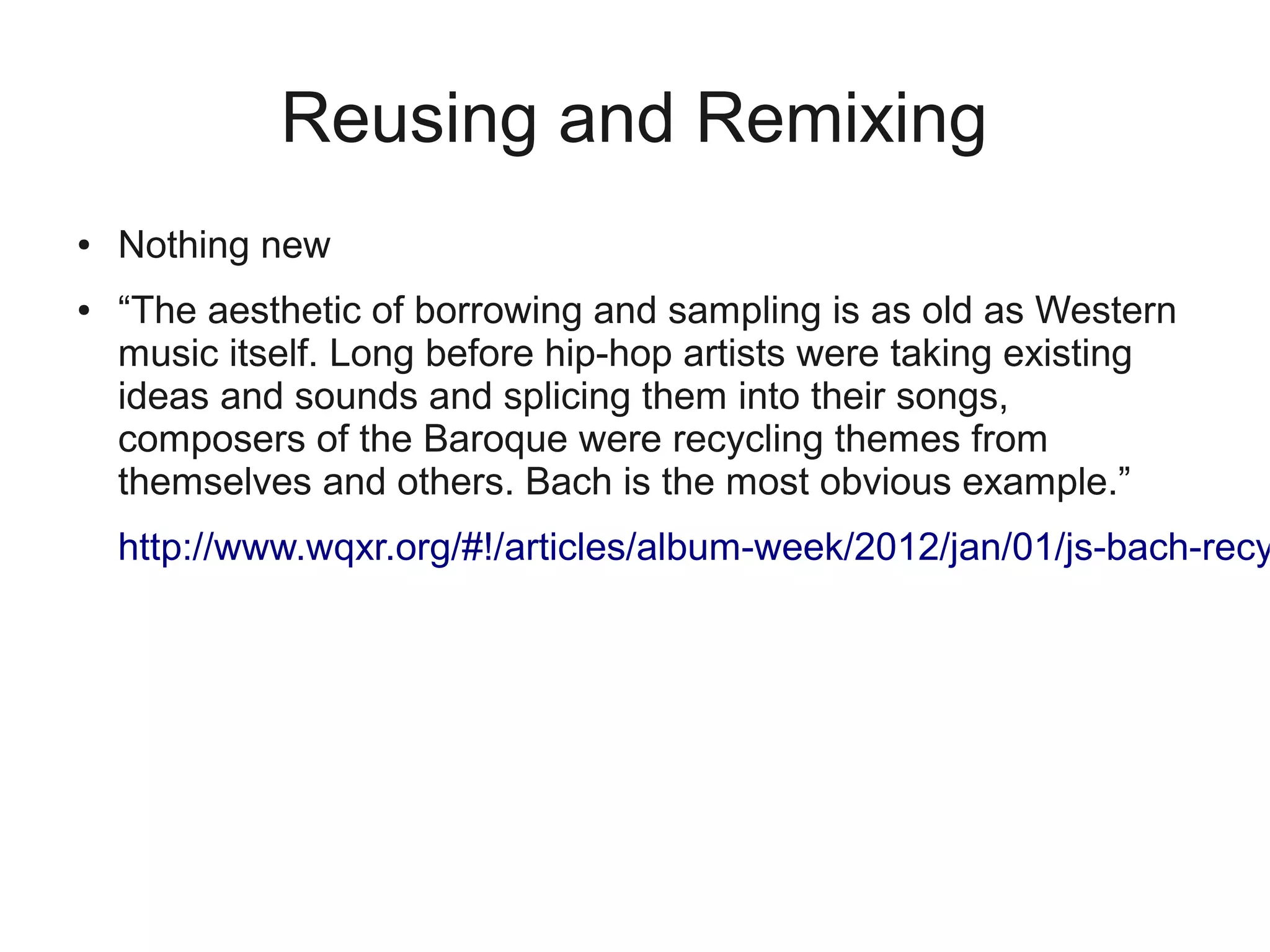 Reusing and Remixing
●   Nothing new
●   “The aesthetic of borrowing and sampling is as old as Western
    music itself. Long before hip-hop artists were taking existing
    ideas and sounds and splicing them into their songs,
    composers of the Baroque were recycling themes from
    themselves and others. Bach is the most obvious example.”
    http://www.wqxr.org/#!/articles/album-week/2012/jan/01/js-bach-recy
 