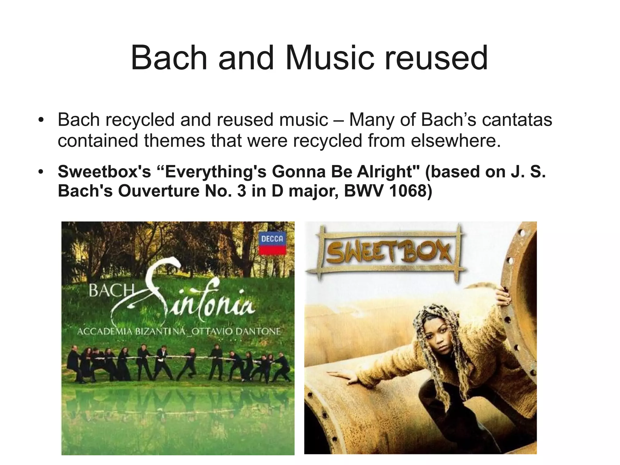 Bach and Music reused
●   Bach recycled and reused music – Many of Bach’s cantatas
    contained themes that were recycled from elsewhere.
●   Sweetbox's “Everything's Gonna Be Alright" (based on J. S.
    Bach's Ouverture No. 3 in D major, BWV 1068)
 