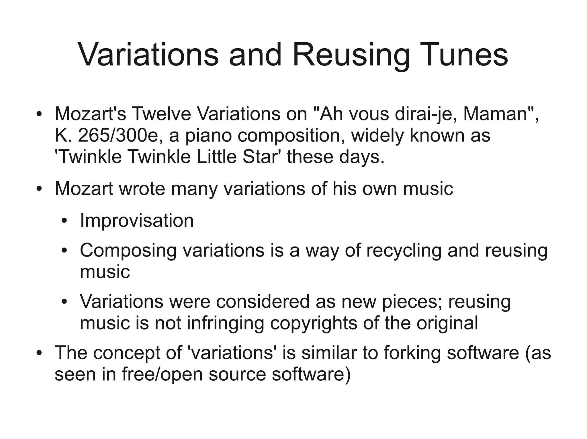 Variations and Reusing Tunes
●   Mozart's Twelve Variations on "Ah vous dirai-je, Maman",
    K. 265/300e, a piano composition, widely known as
    'Twinkle Twinkle Little Star' these days.
●   Mozart wrote many variations of his own music
    ●   Improvisation
    ●   Composing variations is a way of recycling and reusing
        music
    ●   Variations were considered as new pieces; reusing
        music is not infringing copyrights of the original
●   The concept of 'variations' is similar to forking software (as
    seen in free/open source software)
 